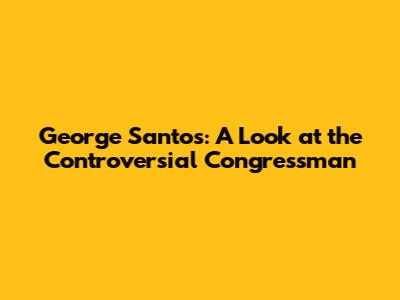 George Santos: A Look at the Controversial Congressman