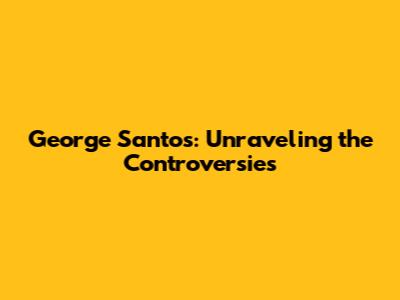 George Santos: Unraveling the Controversies