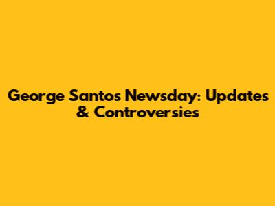 George Santos Newsday: Updates & Controversies
