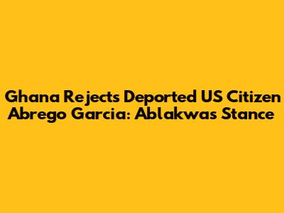 Ghana Rejects Deported US Citizen Abrego Garcia: Ablakwa's Stance