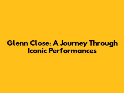 Glenn Close: A Journey Through Iconic Performances
