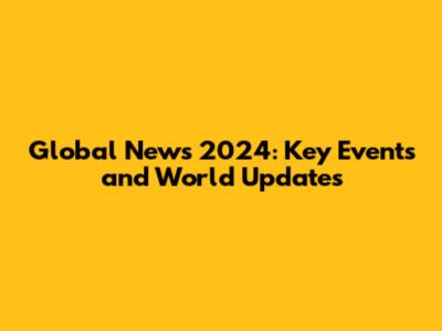 Global News 2024: Key Events and World Updates