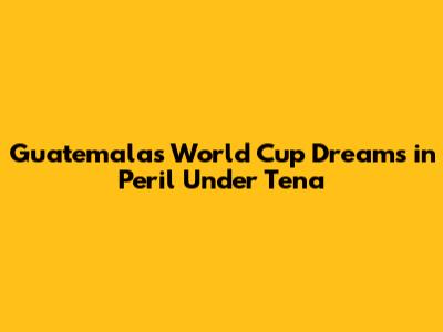 Guatemala's World Cup Dreams in Peril Under Tena