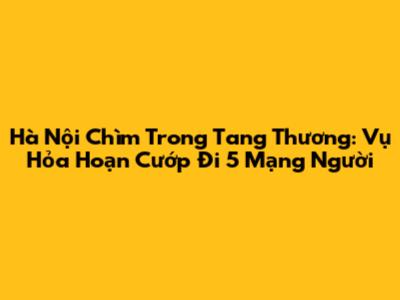 Hà Nội Chìm Trong Tang Thương: Vụ Hỏa Hoạn Cướp Đi 5 Mạng Người