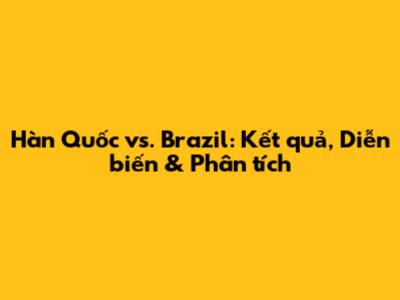 Hàn Quốc vs. Brazil: Kết quả, Diễn biến & Phân tích