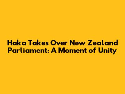 Haka Takes Over New Zealand Parliament: A Moment of Unity