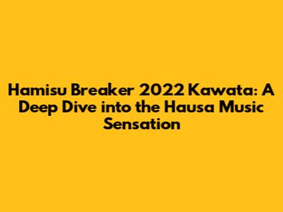 Hamisu Breaker 2022 Kawata: A Deep Dive into the Hausa Music Sensation