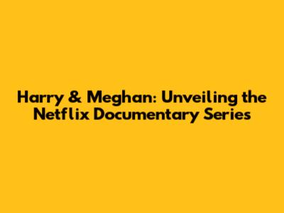 Harry & Meghan: Unveiling the Netflix Documentary Series