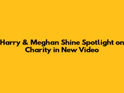 Harry & Meghan Shine Spotlight on Charity in New Video