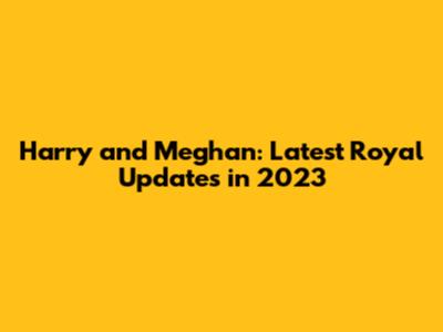 Harry and Meghan: Latest Royal Updates in 2023