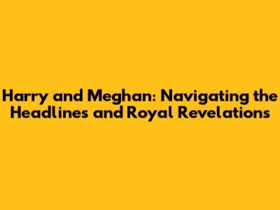 Harry and Meghan: Navigating the Headlines and Royal Revelations