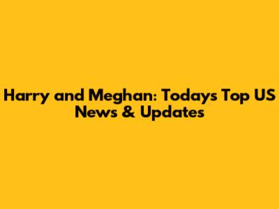 Harry and Meghan: Today's Top US News & Updates