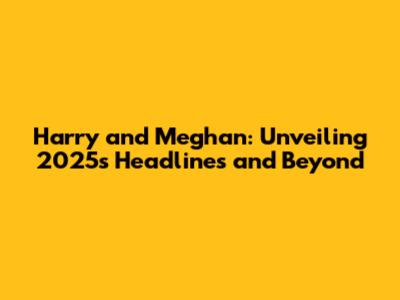 Harry and Meghan: Unveiling 2025's Headlines and Beyond