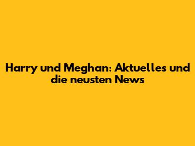 Harry und Meghan: Aktuelles und die neusten News