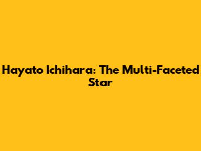 Hayato Ichihara: The Multi-Faceted Star