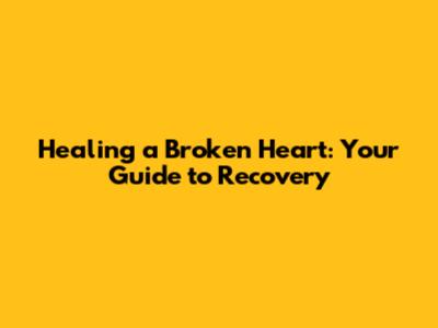 Healing a Broken Heart: Your Guide to Recovery