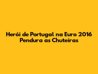 Herói de Portugal na Euro 2016 Pendura as Chuteiras