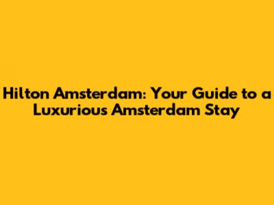 Hilton Amsterdam: Your Guide to a Luxurious Amsterdam Stay