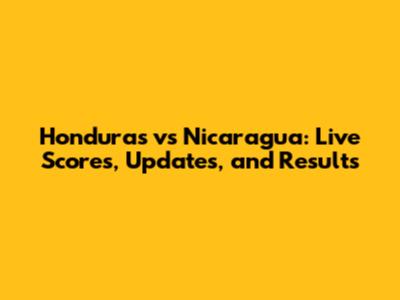 Honduras vs Nicaragua: Live Scores, Updates, and Results