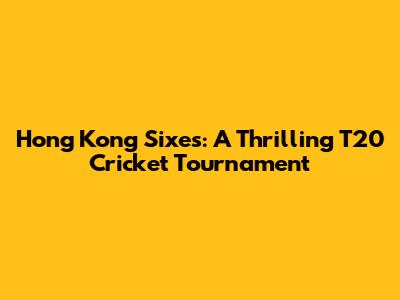 Hong Kong Sixes: A Thrilling T20 Cricket Tournament