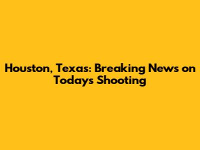 Houston, Texas: Breaking News on Today's Shooting