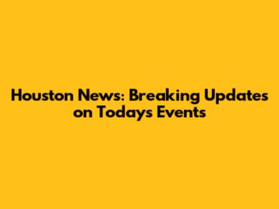 Houston News: Breaking Updates on Today's Events