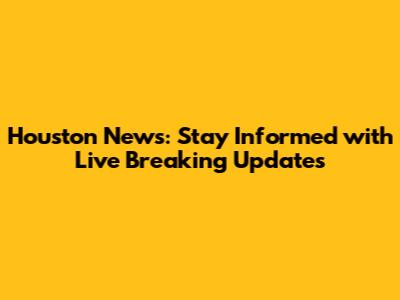 Houston News: Stay Informed with Live Breaking Updates