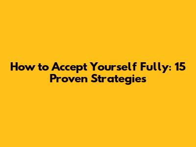 How to Accept Yourself Fully: 15 Proven Strategies