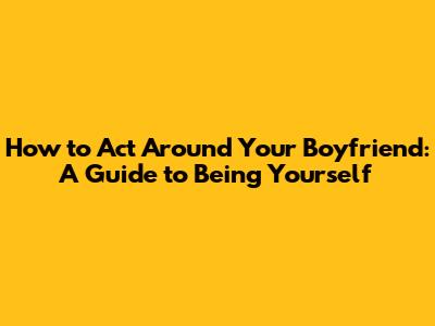 How to Act Around Your Boyfriend: A Guide to Being Yourself