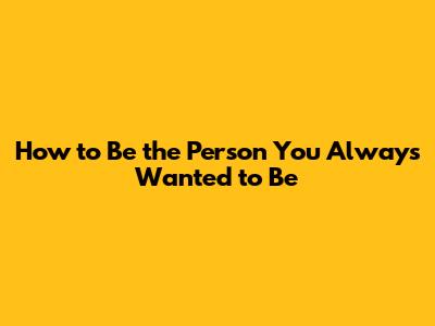 How to Be the Person You Always Wanted to Be