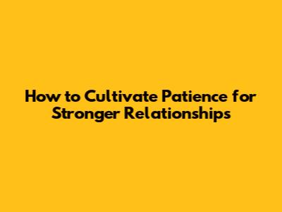 How to Cultivate Patience for Stronger Relationships