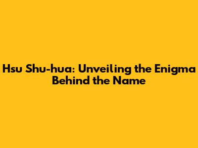 Hsu Shu-hua: Unveiling the Enigma Behind the Name