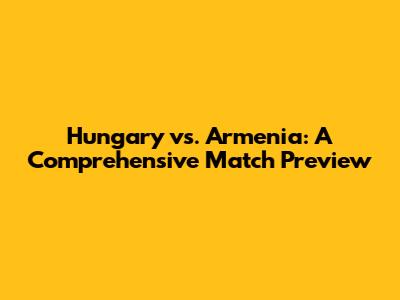 Hungary vs. Armenia: A Comprehensive Match Preview