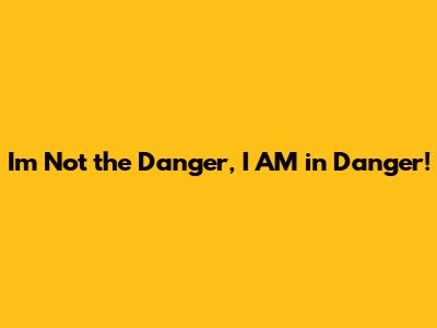 I'm Not the Danger, I AM in Danger!