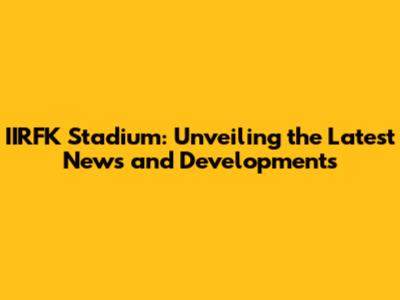 IIRFK Stadium: Unveiling the Latest News and Developments
