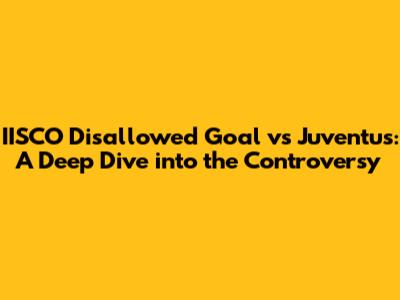 IISCO Disallowed Goal vs Juventus: A Deep Dive into the Controversy