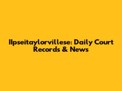 IIpseitaylorvillese: Daily Court Records & News
