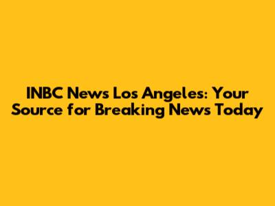 INBC News Los Angeles: Your Source for Breaking News Today
