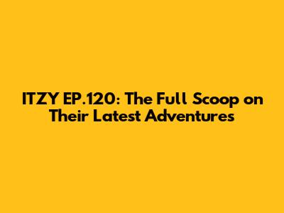 ITZY EP.120: The Full Scoop on Their Latest Adventures