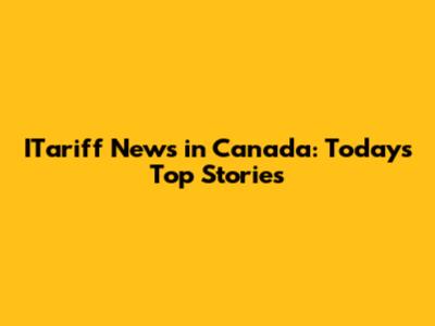 ITariff News in Canada: Today's Top Stories