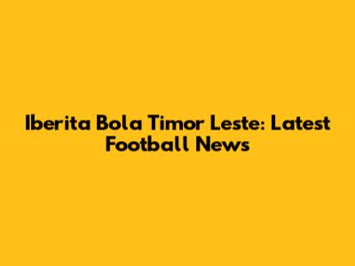 Iberita Bola Timor Leste: Latest Football News