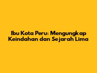 Ibu Kota Peru: Mengungkap Keindahan dan Sejarah Lima