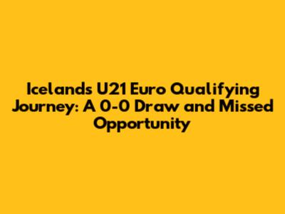 Iceland's U21 Euro Qualifying Journey: A 0-0 Draw and Missed Opportunity
