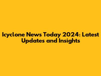 Icyclone News Today 2024: Latest Updates and Insights
