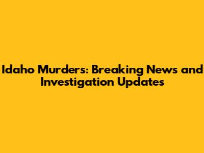 Idaho Murders: Breaking News and Investigation Updates