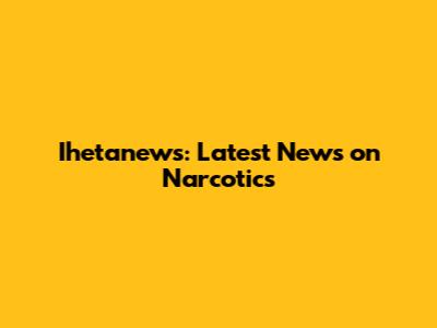 Ihetanews: Latest News on Narcotics