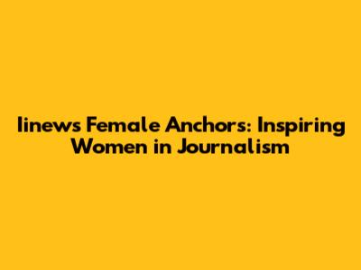 Iinews Female Anchors: Inspiring Women in Journalism