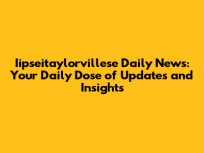 Iipseitaylorvillese Daily News: Your Daily Dose of Updates and Insights