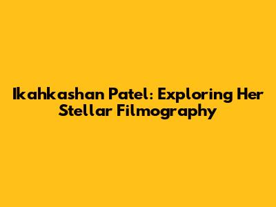 Ikahkashan Patel: Exploring Her Stellar Filmography