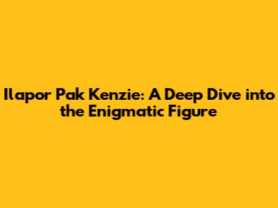 Ilapor Pak Kenzie: A Deep Dive into the Enigmatic Figure
